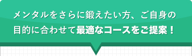 メンタルをさらに鍛えたい方、ご自身の目的に合わせて最適なコースをご提案！