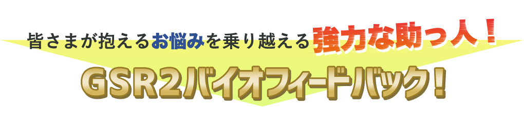 皆さまが抱えるお悩みを乗り越える 強力な助っ人！GSR2バイオフィードバック！