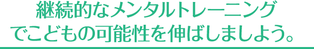 継続的なメンタルトレーニング でこどもの可能性を伸ばしましよう。