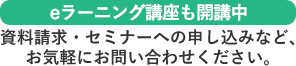 eラーニング講座も開催中　資料請求・セミナーへの申し込みなどお気軽にお問い合わせください。